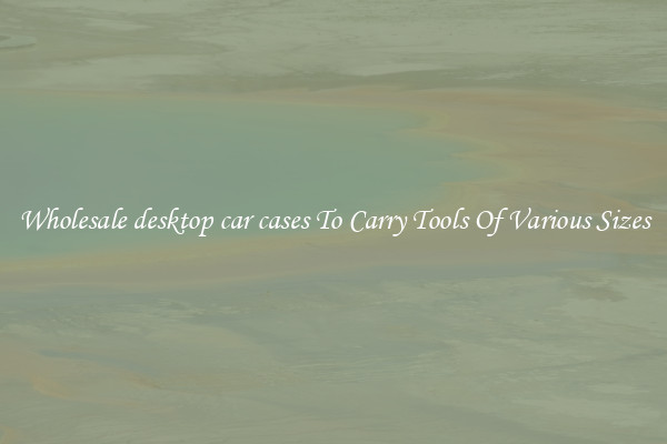Wholesale desktop car cases To Carry Tools Of Various Sizes