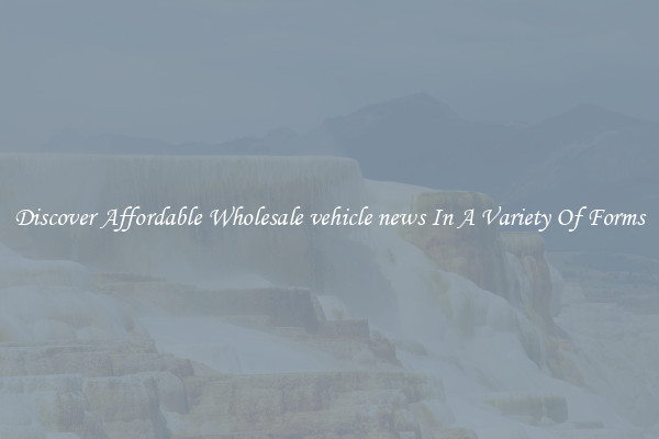 Discover Affordable Wholesale vehicle news In A Variety Of Forms